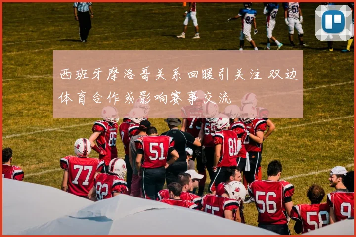 西班牙摩洛哥关系回暖引关注 双边体育合作或影响赛事交流