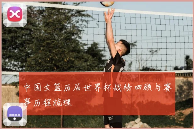 中国女篮历届世界杯战绩回顾与赛事历程梳理