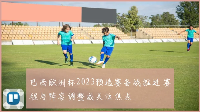 巴西欧洲杯2023预选赛备战推进 赛程与阵容调整成关注焦点