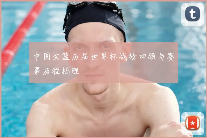 中国女篮历届世界杯战绩回顾与赛事历程梳理