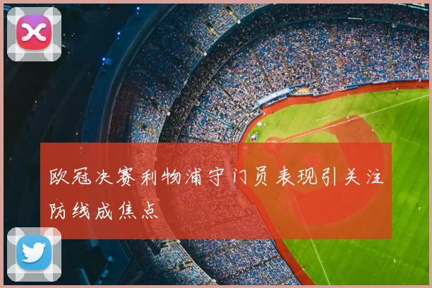 欧冠决赛利物浦守门员表现引关注防线成焦点