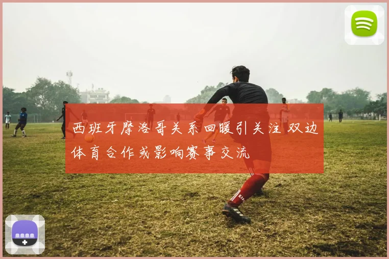 西班牙摩洛哥关系回暖引关注 双边体育合作或影响赛事交流