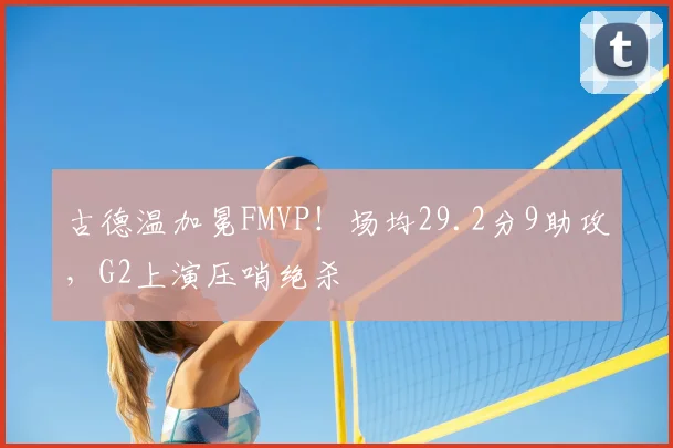 古德温加冕FMVP!场均29.2分9助攻,G2上演压哨绝杀