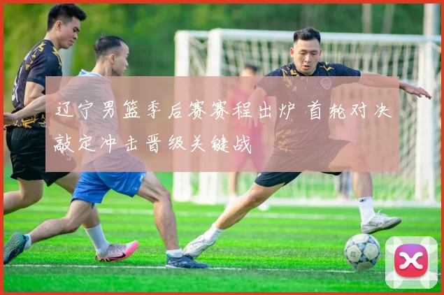 辽宁男篮季后赛赛程出炉 首轮对决敲定冲击晋级关键战