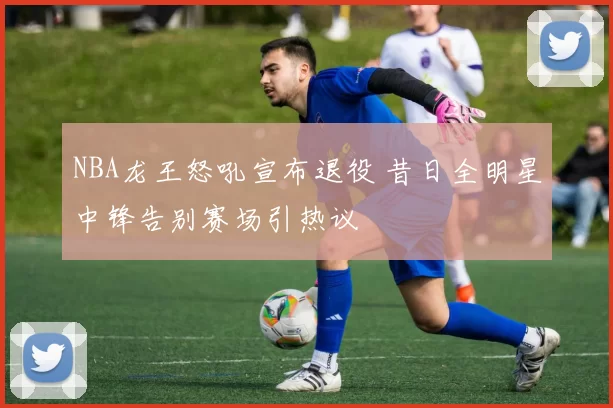 NBA龙王怒吼宣布退役 昔日全明星中锋告别赛场引热议