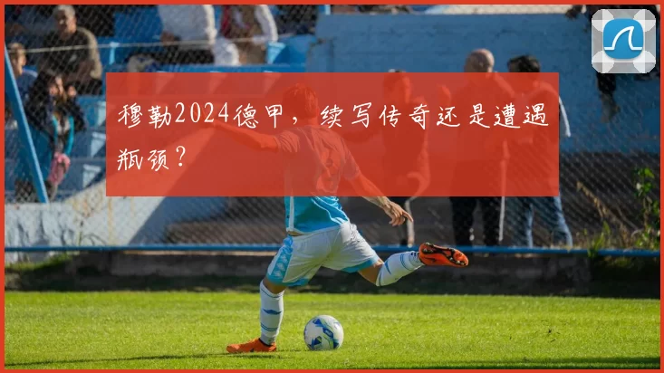 穆勒2024德甲，续写传奇还是遭遇瓶颈？