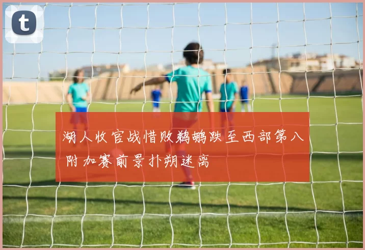 湖人收官战惜败鹈鹕跌至西部第八 附加赛前景扑朔迷离