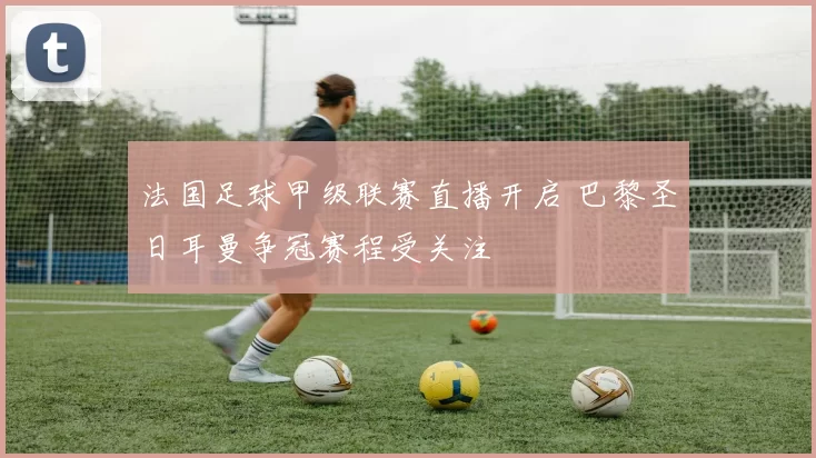 法国足球甲级联赛直播开启 巴黎圣日耳曼争冠赛程受关注