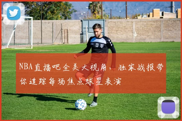 NBA直播吧全美大视角，独家战报带你追踪每场焦点球星表演