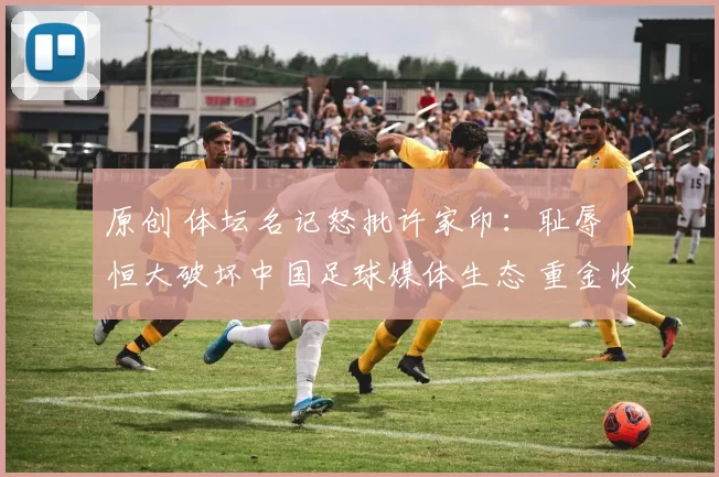 原创 体坛名记怒批许家印：耻辱 恒大破坏中国足球媒体生态 重金收买记者