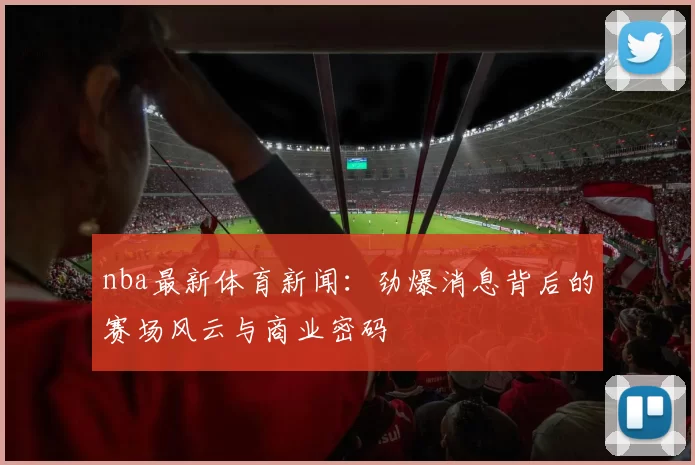 nba最新体育新闻：劲爆消息背后的赛场风云与商业密码