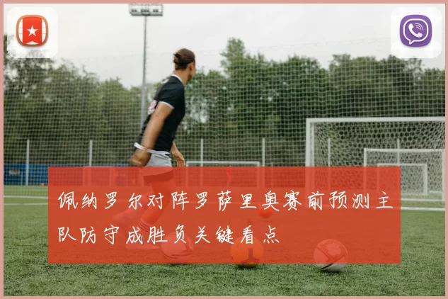 佩纳罗尔对阵罗萨里奥赛前预测主队防守成胜负关键看点