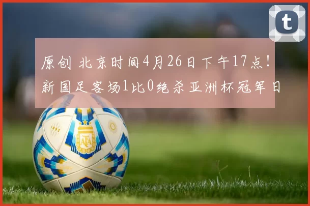 原创 北京时间4月26日下午17点！新国足客场1比0绝杀亚洲杯冠军日本，成功复仇