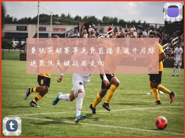 曼联英超赛事免费直播渠道开启球迷聚焦关键战局走向