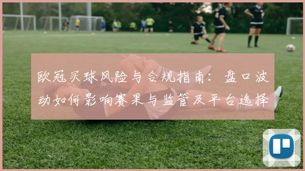 欧冠买球风险与合规指南:盘口波动如何影响赛果与监管及平台选择