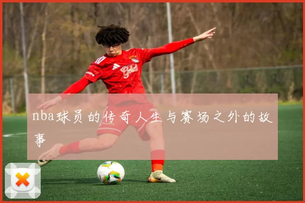 nba球员的传奇人生与赛场之外的故事