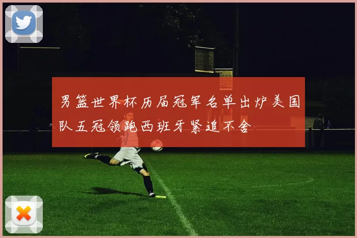 男篮世界杯历届冠军名单出炉美国队五冠领跑西班牙紧追不舍