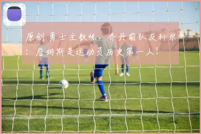 原创 勇士主教练、乔丹前队友科尔：詹姆斯是运动员历史第一人！