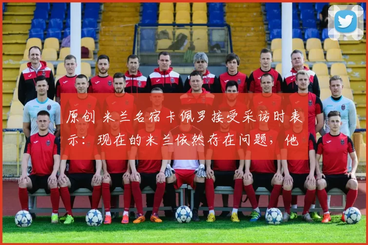 原创 米兰名宿卡佩罗接受采访时表示：现在的米兰依然存在问题，他们缺乏稳定性