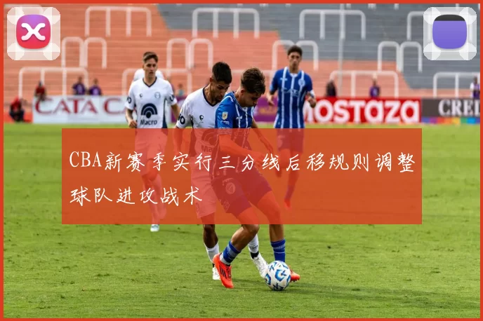 CBA新赛季实行三分线后移规则调整球队进攻战术