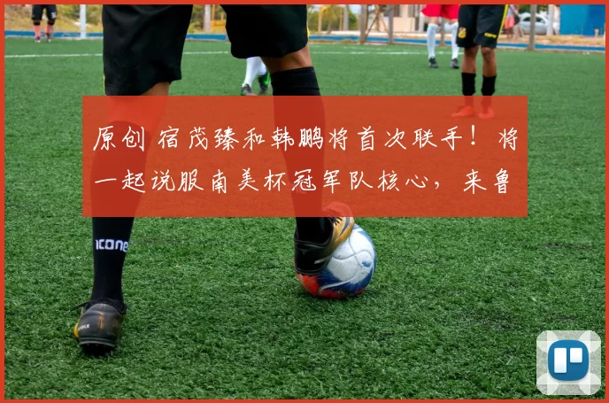 原创 宿茂臻和韩鹏将首次联手！将一起说服南美杯冠军队核心，来鲁能效力