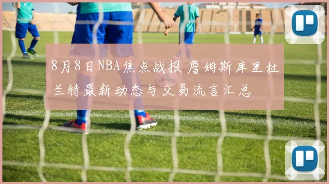 8月8日NBA焦点战报 詹姆斯库里杜兰特最新动态与交易流言汇总
