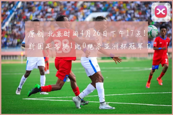 原创 北京时间4月26日下午17点！新国足客场1比0绝杀亚洲杯冠军日本，成功复仇