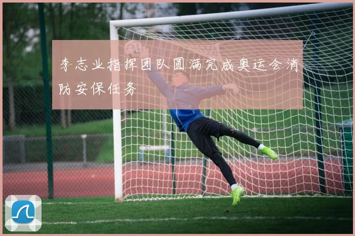 李志业指挥团队圆满完成奥运会消防安保任务