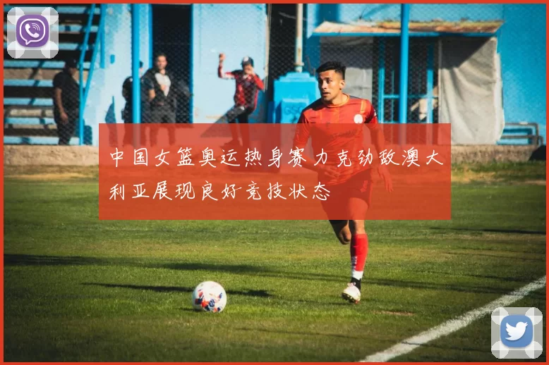 中国女篮奥运热身赛力克劲敌澳大利亚展现良好竞技状态