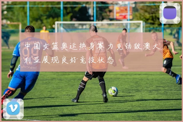 中国女篮奥运热身赛力克劲敌澳大利亚展现良好竞技状态