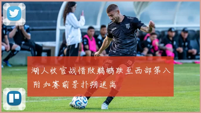 湖人收官战惜败鹈鹕跌至西部第八 附加赛前景扑朔迷离