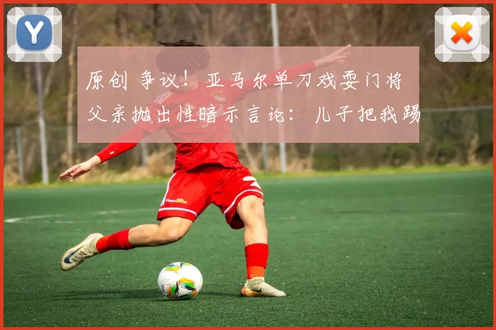 原创 争议!亚马尔单刀戏耍门将 父亲抛出性暗示言论:儿子把我踢兴奋了
