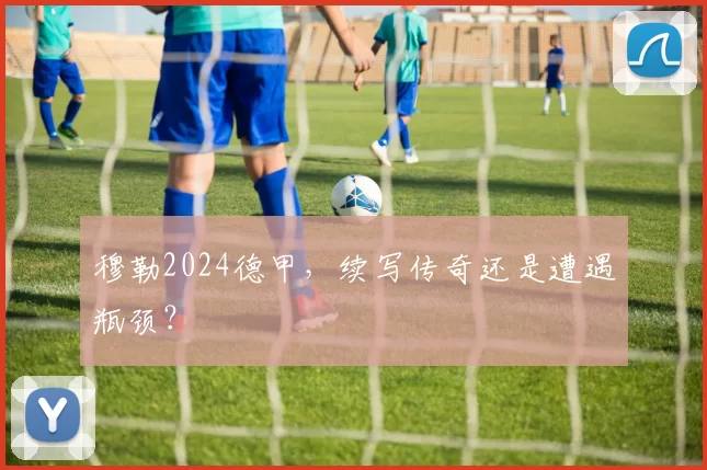 穆勒2024德甲，续写传奇还是遭遇瓶颈？