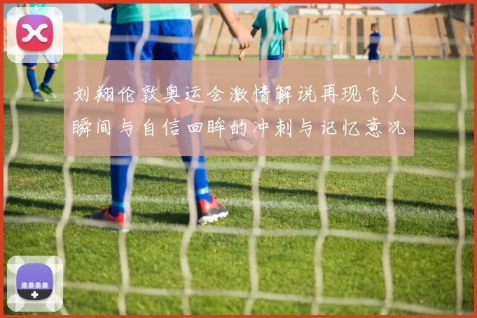 刘翔伦敦奥运会激情解说再现飞人瞬间与自信回眸的冲刺与记忆意况