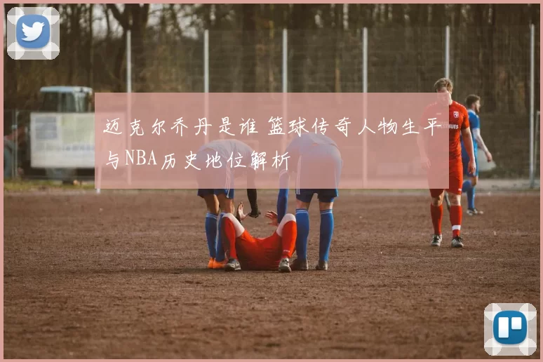 迈克尔乔丹是谁 篮球传奇人物生平与NBA历史地位解析