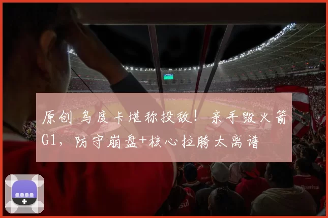 原创 乌度卡堪称投敌！亲手毁火箭G1，防守崩盘+核心拉胯太离谱