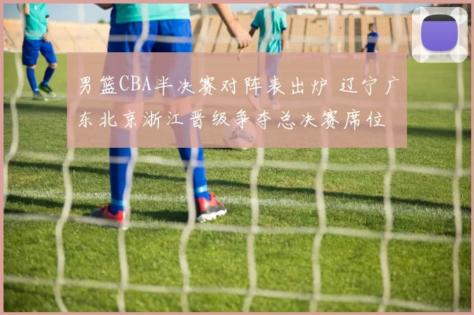 男篮CBA半决赛对阵表出炉 辽宁广东北京浙江晋级争夺总决赛席位
