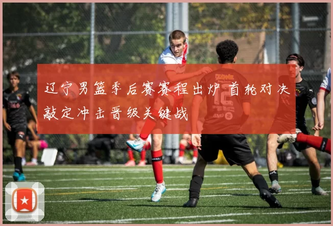 辽宁男篮季后赛赛程出炉 首轮对决敲定冲击晋级关键战