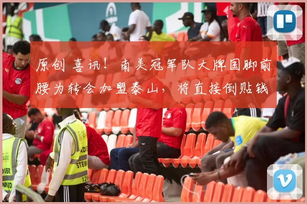 原创 喜讯！南美冠军队大牌国脚前腰为转会加盟泰山，将直接倒贴钱离队